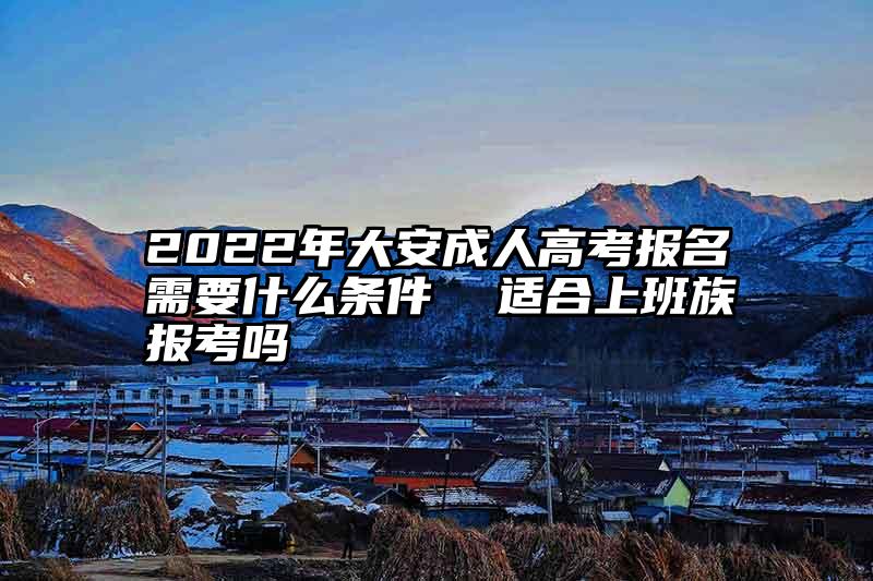 2022年大安成人高考报名需要什么条件  适合上班族报考吗