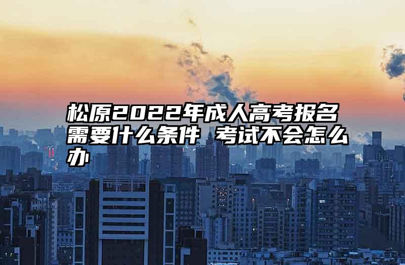 松原2022年成人高考报名需要什么条件 考试不会怎么办