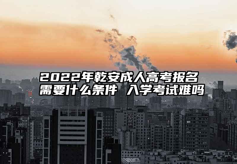 2022年乾安成人高考报名需要什么条件 入学考试难吗