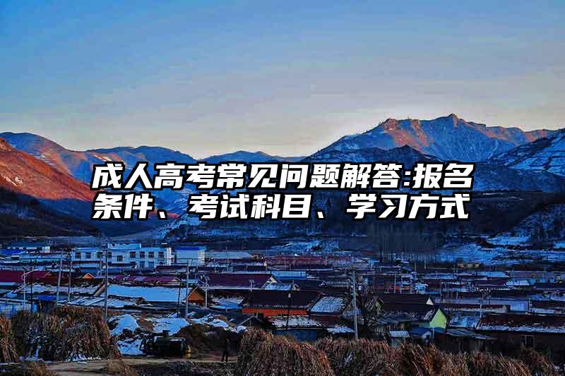 成人高考常见问题解答:报名条件、考试科目、学习方式